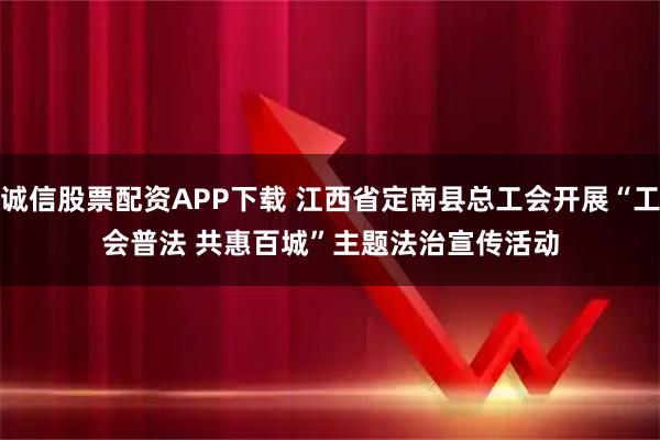 诚信股票配资APP下载 江西省定南县总工会开展“工会普法 共惠百城”主题法治宣传活动
