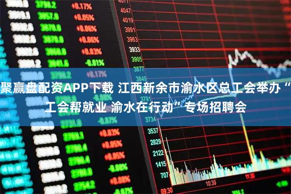 聚赢盘配资APP下载 江西新余市渝水区总工会举办“工会帮就业 渝水在行动”专场招聘会