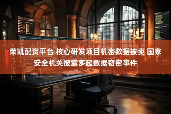 荣凯配资平台 核心研发项目机密数据被卖 国家安全机关披露多起数据窃密事件