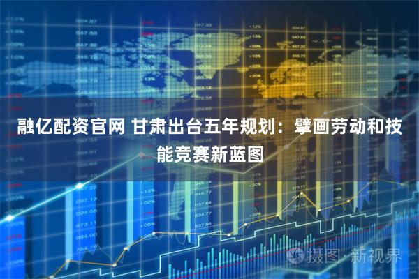 融亿配资官网 甘肃出台五年规划：擘画劳动和技能竞赛新蓝图