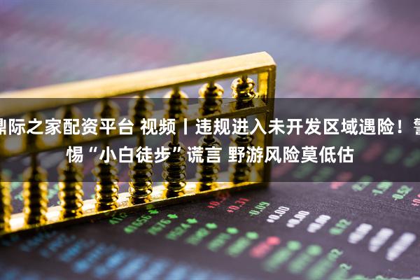 鼎际之家配资平台 视频丨违规进入未开发区域遇险！警惕“小白徒步”谎言 野游风险莫低估