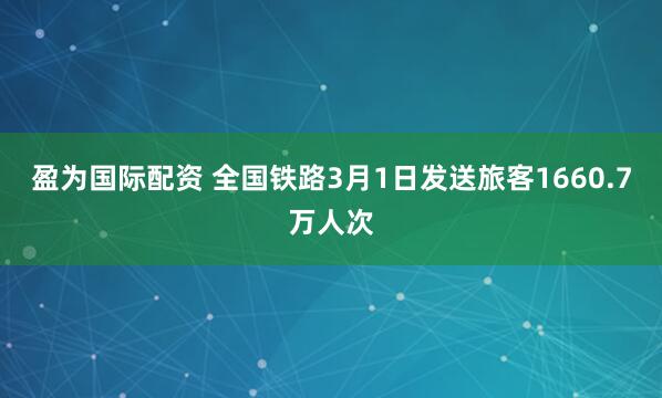 盈为国际配资 全国铁路3月1日发送旅客1660.7万人次