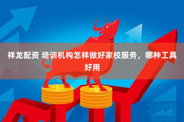 祥龙配资 培训机构怎样做好家校服务，哪种工具好用