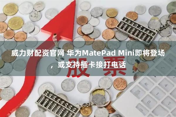 威力财配资官网 华为MatePad Mini即将登场，或支持插卡接打电话