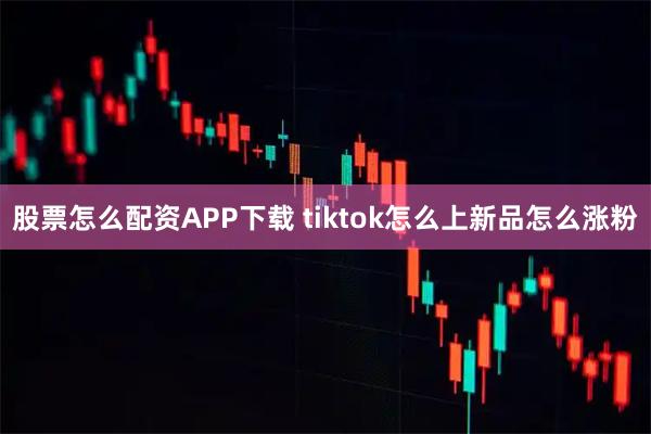 股票怎么配资APP下载 tiktok怎么上新品怎么涨粉
