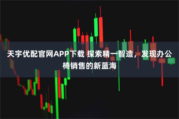 天宇优配官网APP下载 探索精一智造，发现办公椅销售的新蓝海