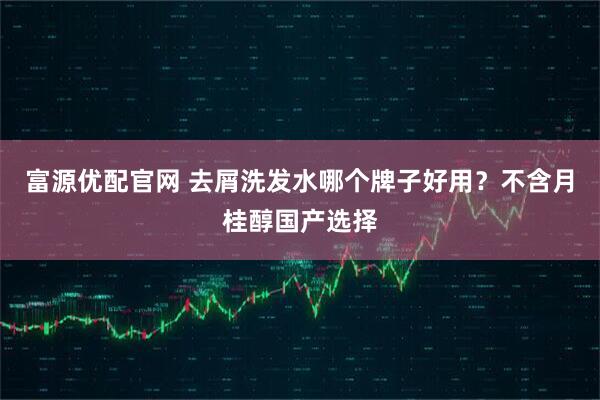 富源优配官网 去屑洗发水哪个牌子好用？不含月桂醇国产选择