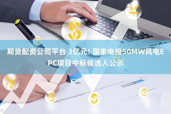 期货配资公司平台 3亿元! 国家电投50MW风电EPC项目中标候选人公示