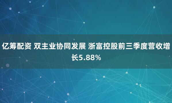 亿筹配资 双主业协同发展 浙富控股前三季度营收增长5.88%