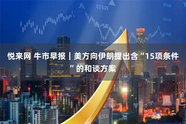 悦来网 牛市早报｜美方向伊朗提出含“15项条件”的和谈方案