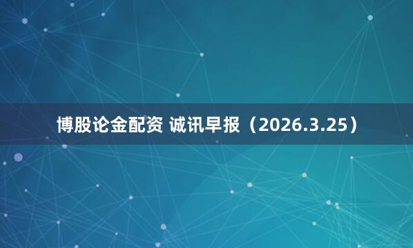 博股论金配资 诚讯早报（2026.3.25）